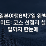 일본여행6박7일 완벽 가이드: 코스 선정과 실전 팁까지 한눈에